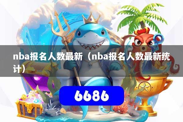 nba报名人数最新（nba报名人数最新统计）